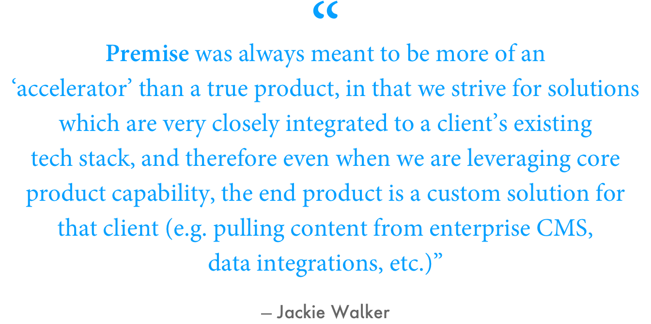 “Premise was always meant to be more of an ‘accelerator’ than a true product, in that we strive for solutions which are very closely integrated to a client's existing tech stack, and therefore even when we are leveraging core product capability, the end product is a custom solution for that client (e.g. seamlessly pulling content from enterprise CMS, data integrations, etc.),” Walker explained.