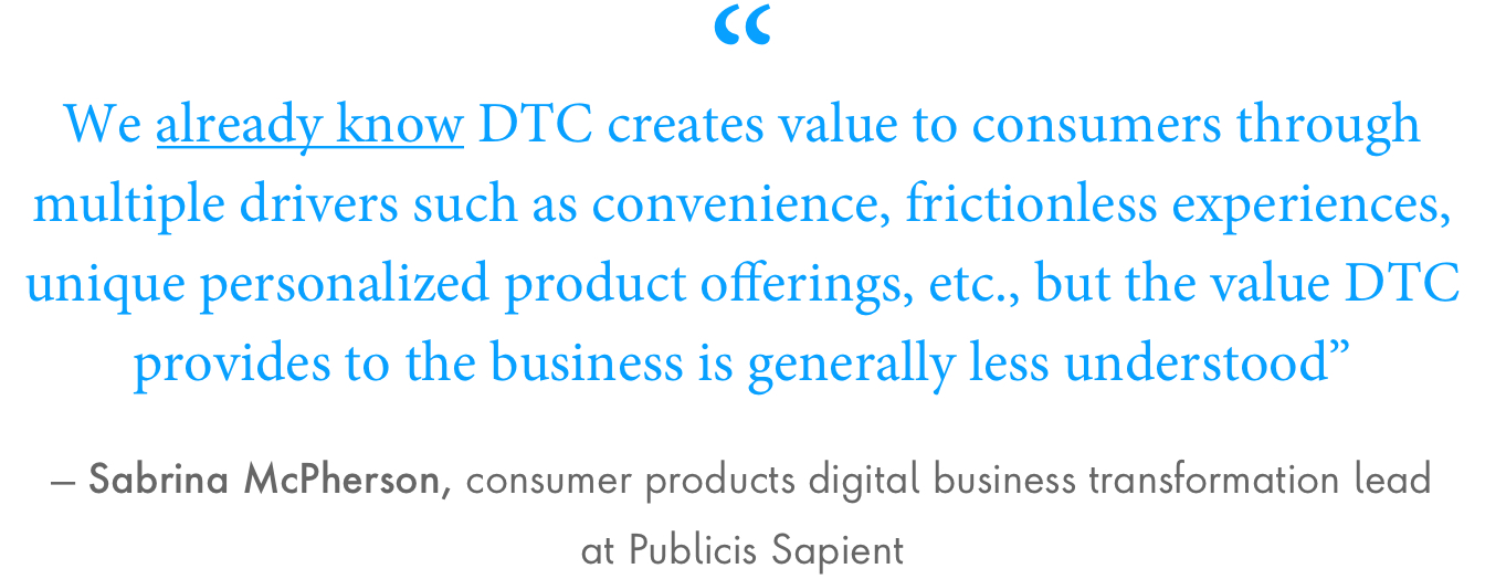 “We already know DTC creates value to consumers through multiple drivers such as convenience, frictionless experiences, unique personalized product offerings, etc., but the value DTC provides to the business is generally less understood,” said Sabrina McPherson, consumer products digital business transformation lead at Publicis Sapient.